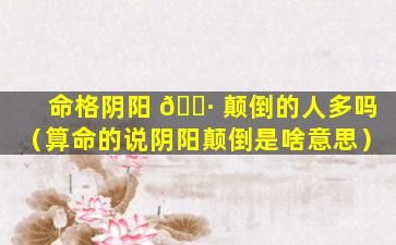 命格阴阳 🌷 颠倒的人多吗（算命的说阴阳颠倒是啥意思）